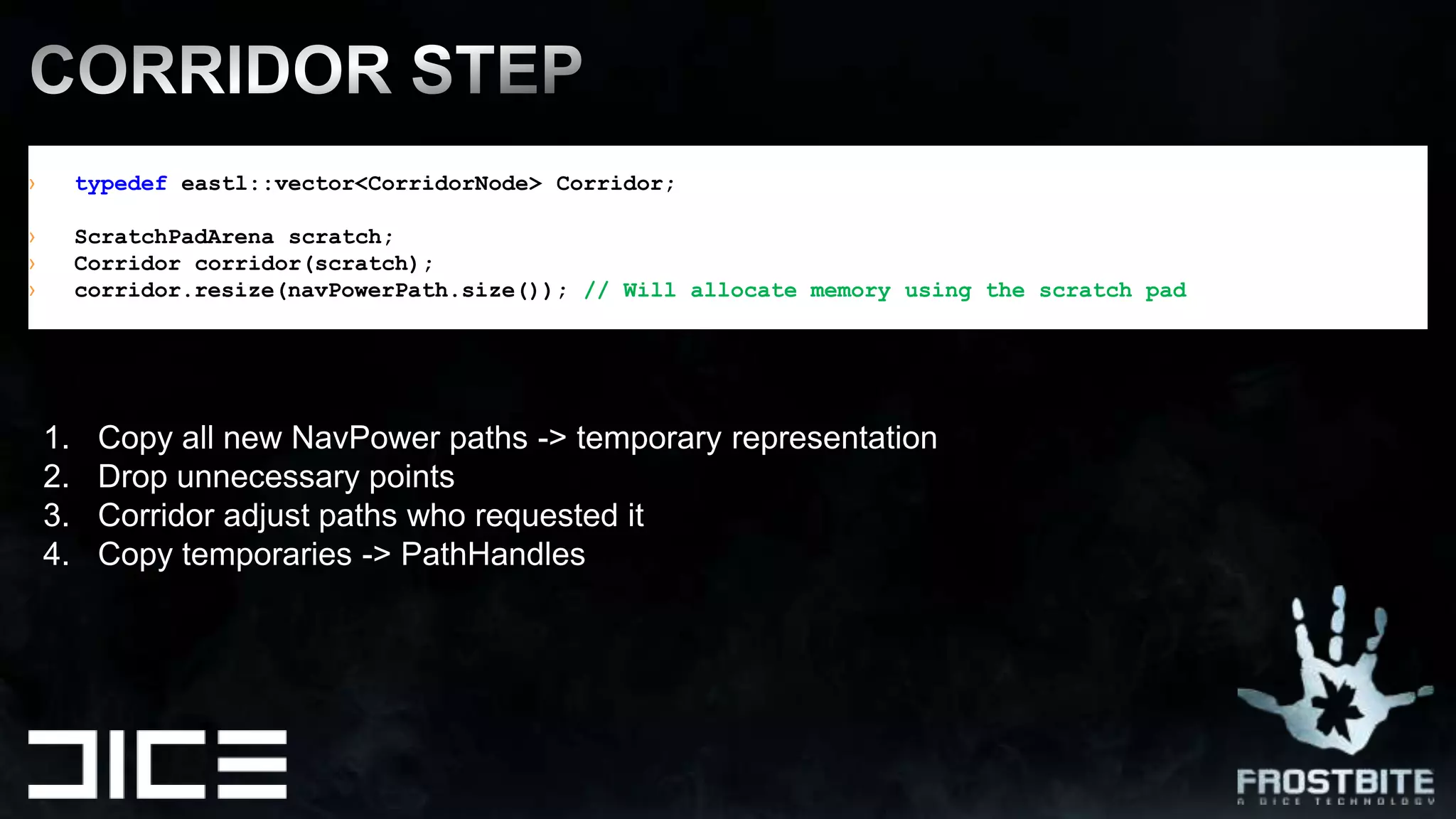typedef eastl::vector<CorridorNode> Corridor;ScratchPadArena scratch;Corridor corridor(scratch);corridor.resize(navPowerPath.size()); // Will allocate memory using the scratch padCORRIDOR STEPCopy all new NavPower paths -> temporary representationDrop unnecessary pointsCorridor adjust paths who requested itCopy temporaries -> PathHandles 