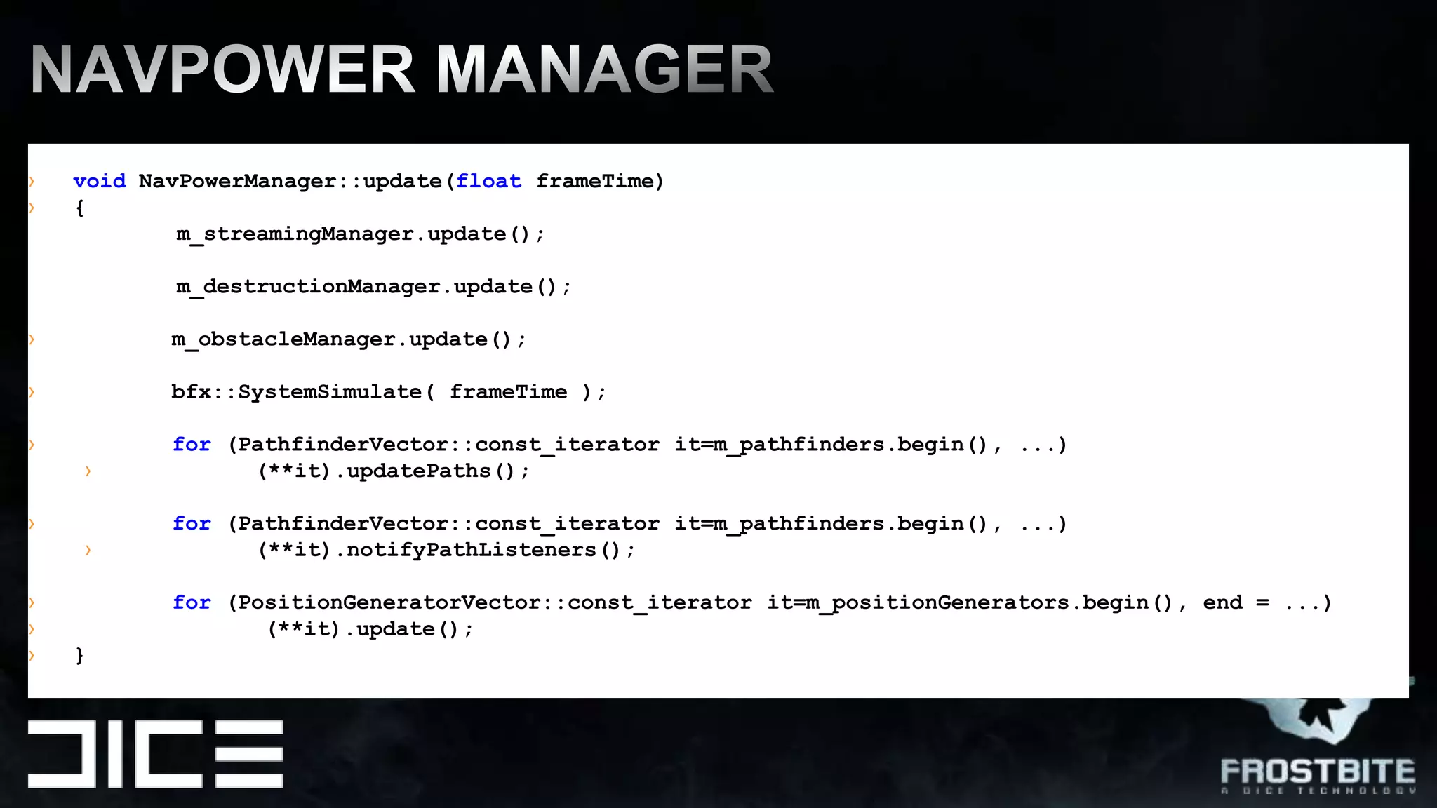 NavPOWER MANAGErvoidNavPowerManager::update(floatframeTime) {       m_streamingManager.update();m_destructionManager.update();m_obstacleManager.update();bfx::SystemSimulate( frameTime);for (PathfinderVector::const_iteratorit=m_pathfinders.begin(), ...)	(**it).updatePaths();for (PathfinderVector::const_iteratorit=m_pathfinders.begin(), ...)	(**it).notifyPathListeners();for (PositionGeneratorVector::const_iteratorit=m_positionGenerators.begin(), end = ...)	       (**it).update();	}