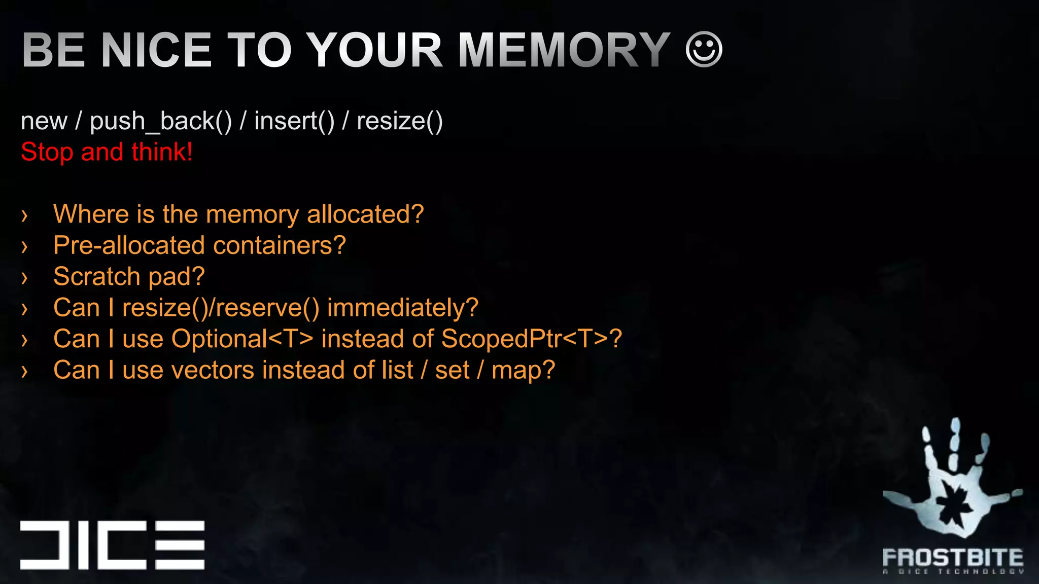 new / push_back() / insert() / resize()  Stop and think!Where is the memory allocated?Pre-allocated containers? Scratch pad?Can I resize()/reserve() immediately?Can I use Optional<T> instead of ScopedPtr<T>?Can I use vectors instead of list / set / map?BE NICE TO YOUR MEMORY 