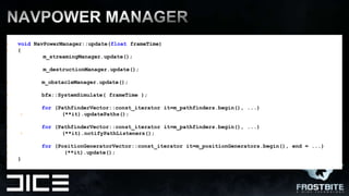 NavPOWER MANAGErvoidNavPowerManager::update(floatframeTime) {       m_streamingManager.update();m_destructionManager.update();m_obstacleManager.update();bfx::SystemSimulate( frameTime);for (PathfinderVector::const_iteratorit=m_pathfinders.begin(), ...)	(**it).updatePaths();for (PathfinderVector::const_iteratorit=m_pathfinders.begin(), ...)	(**it).notifyPathListeners();for (PositionGeneratorVector::const_iteratorit=m_positionGenerators.begin(), end = ...)	       (**it).update();	}
