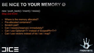 new / push_back() / insert() / resize()  Stop and think!Where is the memory allocated?Pre-allocated containers? Scratch pad?Can I resize()/reserve() immediately?Can I use Optional<T> instead of ScopedPtr<T>?Can I use vectors instead of list / set / map?BE NICE TO YOUR MEMORY 
