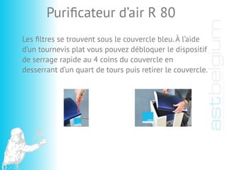 Les ﬁltres se trouvent sous le couvercle bleu. À l’aide
d’un tournevis plat vous pouvez débloquer le dispositif
de serrage rapide au 4 coins du couvercle en
desserrant d’un quart de tours puis retirer le couvercle.
Puriﬁcateur d’air R 80
 