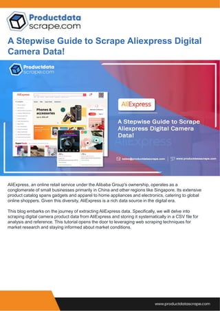 A Stepwise Guide to Scrape Aliexpress Digital
Camera Data!
AliExpress, an online retail service under the Alibaba Group's ownership, operates as a
conglomerate of small businesses primarily in China and other regions like Singapore. Its extensive
product catalog spans gadgets and apparel to home appliances and electronics, catering to global
online shoppers. Given this diversity, AliExpress is a rich data source in the digital era.
This blog embarks on the journey of extracting AliExpress data. Specifically, we will delve into
scraping digital camera product data from AliExpress and storing it systematically in a CSV file for
analysis and reference. This tutorial opens the door to leveraging web scraping techniques for
market research and staying informed about market conditions.
 