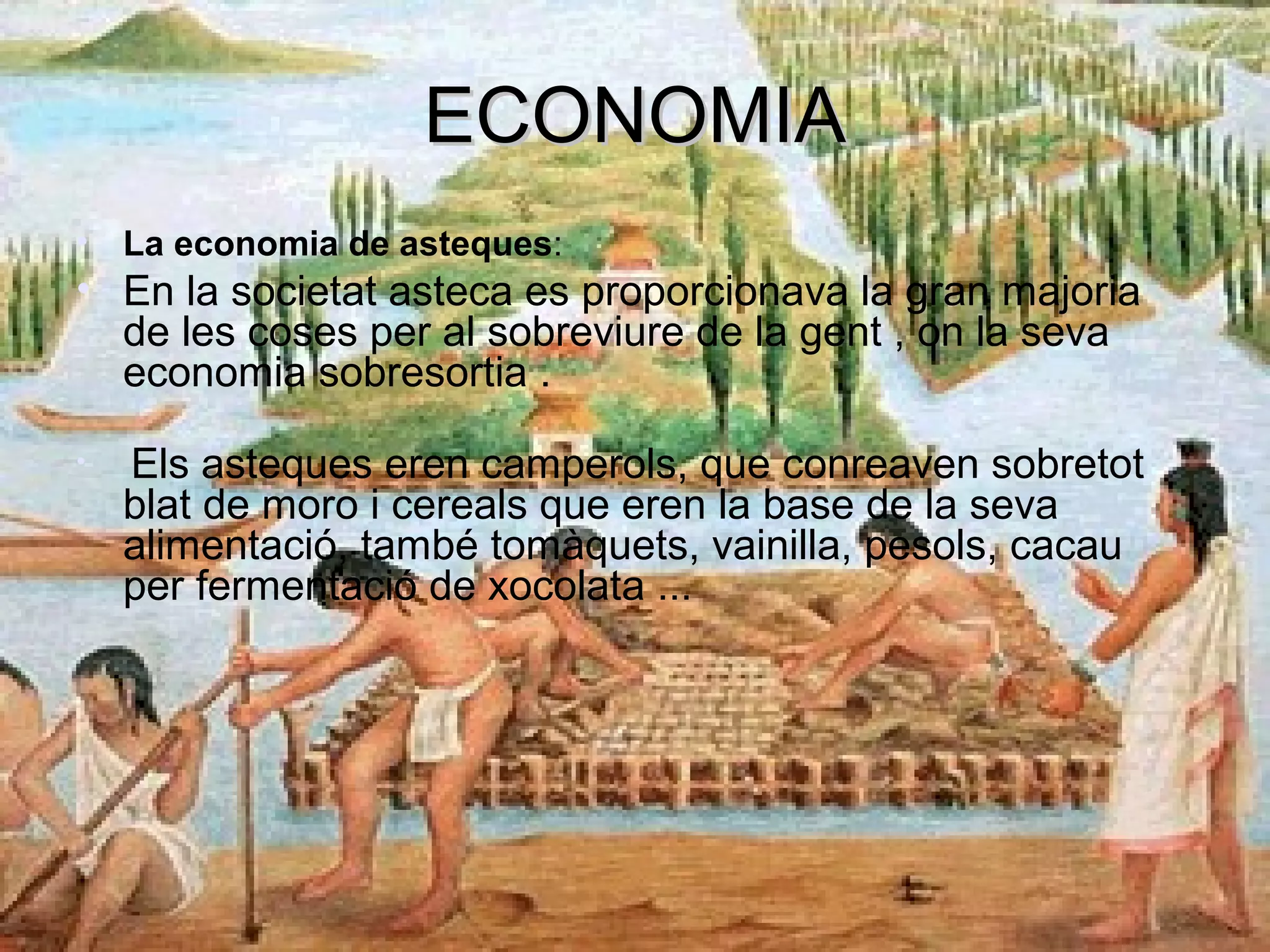 ECONOMIAECONOMIA
• La economia de asteques:
• En la societat asteca es proporcionava la gran majoria
de les coses per al sobreviure de la gent , on la seva
economia sobresortia .
• Els asteques eren camperols, que conreaven sobretot
blat de moro i cereals que eren la base de la seva
alimentació, també tomàquets, vainilla, pesols, cacau
per fermentació de xocolata ...
 