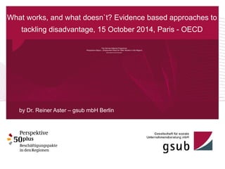 What works, and what doesn`t? Evidence based approaches to 
tackling disadvantage, 15 October 2014, Paris - OECD 
The German National Programme 
Perspective 50plus – Employment Pacts for Older Workers in the Regions 
Some Results from the Evaluation 
by Dr. Reiner Aster – gsub mbH Berlin 
 