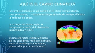 ¿QUÉ ES EL CAMBIO CLIMÁTICO?
El cambio climático es un cambio en el clima (temperaturas,
precipitaciones, …) durante un largo periodo de tiempo (décadas
a millones de años).
A lo largo del último siglo, la
temperatura media del planeta ha
aumentado en 0,6ºC.
Es una alteración radical y brusca
de los equilibrios medioambientales
entre el hombre y la naturaleza,
provocados por la raza humana.