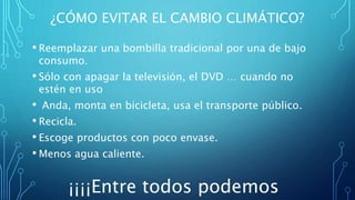 ¿CÓMO EVITAR EL CAMBIO CLIMÁTICO?
• Reemplazar una bombilla tradicional por una de bajo
consumo.
• Sólo con apagar la televisión, el DVD … cuando no
estén en uso
• Anda, monta en bicicleta, usa el transporte público.
• Recicla.
• Escoge productos con poco envase.
• Menos agua caliente.
¡¡¡¡Entre todos podemos