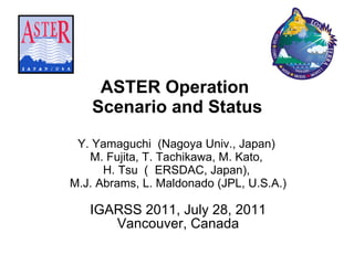 ASTER Operation  Scenario and Status Y. Yamaguchi  (Nagoya Univ., Japan)  M. Fujita, T. Tachikawa, M. Kato,  H. Tsu （ ERSDAC, Japan),  M.J. Abrams, L. Maldonado (JPL, U.S.A.) IGARSS 2011, July 28, 2011 Vancouver, Canada 