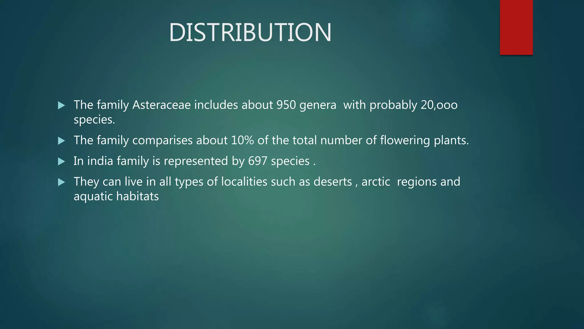 DISTRIBUTION
 The family Asteraceae includes about 950 genera with probably 20,ooo
species.
 The family comparises about 10% of the total number of flowering plants.
 In india family is represented by 697 species .
 They can live in all types of localities such as deserts , arctic regions and
aquatic habitats
 
