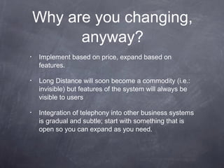 Why are you changing,
anyway?
•

Implement based on price, expand based on
features.

•

Long Distance will soon become a commodity (i.e.:
invisible) but features of the system will always be
visible to users

•

Integration of telephony into other business systems
is gradual and subtle; start with something that is
open so you can expand as you need.

 