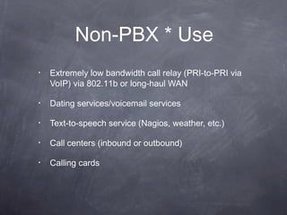 Non-PBX * Use
•

Extremely low bandwidth call relay (PRI-to-PRI via
VoIP) via 802.11b or long-haul WAN

•

Dating services/voicemail services

•

Text-to-speech service (Nagios, weather, etc.)

•

Call centers (inbound or outbound)

•

Calling cards

 