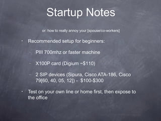 Startup Notes
or: how to really annoy your [spouse/co-workers]
•

Recommended setup for beginners:
–
–

X100P card (Digium ~$110)

–

•

PIII 700mhz or faster machine

2 SIP devices (Sipura, Cisco ATA-186, Cisco
79[60, 40, 05, 12]) - $100-$300

Test on your own line or home first, then expose to
the office

 