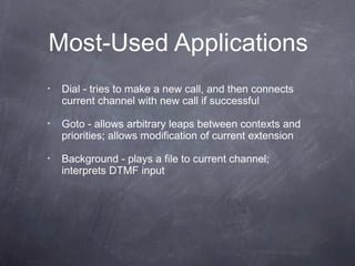 Most-Used Applications
•

Dial - tries to make a new call, and then connects
current channel with new call if successful

•

Goto - allows arbitrary leaps between contexts and
priorities; allows modification of current extension

•

Background - plays a file to current channel;
interprets DTMF input

 