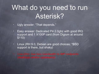 What do you need to run
Asterisk?
•

Ugly answer: “That depends.”

•

Easy answer: Dedicated P4 2.0ghz with good IRQ
support and 1 X100P card (from Digium at around
$110)

•

Linux (RH 9.0, Debian are good choices; *BSD
support is there, but shaky)

•

Low-jitter, low-loss bandwidth to SIP endpoints
(desktops and/or upstreams)

 