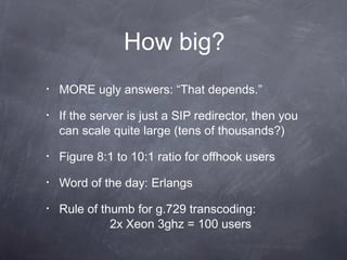 How big?
•

MORE ugly answers: “That depends.”

•

If the server is just a SIP redirector, then you
can scale quite large (tens of thousands?)

•

Figure 8:1 to 10:1 ratio for offhook users

•

Word of the day: Erlangs

•

Rule of thumb for g.729 transcoding:
2x Xeon 3ghz = 100 users

 