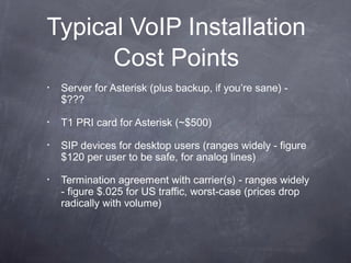 Typical VoIP Installation
Cost Points
•

Server for Asterisk (plus backup, if you’re sane) $???

•

T1 PRI card for Asterisk (~$500)

•

SIP devices for desktop users (ranges widely - figure
$120 per user to be safe, for analog lines)

•

Termination agreement with carrier(s) - ranges widely
- figure $.025 for US traffic, worst-case (prices drop
radically with volume)

 