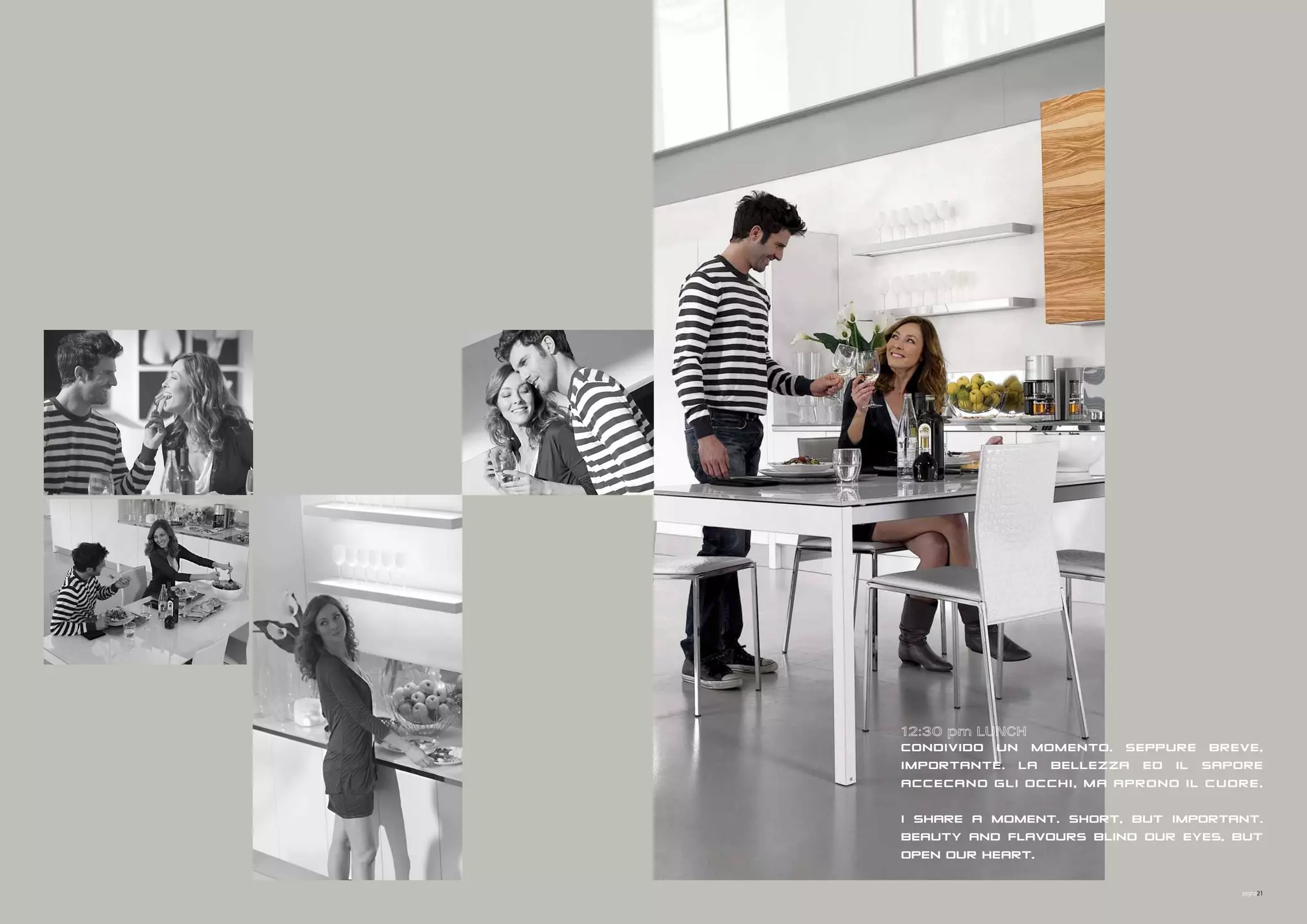 IN UN DESERTO

IN UN DESERTO




08:00 am BREAKFAST




12:30 pm LUNCH
CONDIVIDO UN MOMENTO. SEPPURE BREVE,
IMPORTANTE. LA BELLEZZA ED IL SAPORE
07:00 pm FITNESS
ACCECANO GLI OCCHI, MA APRONO IL CUORE.

I SHARE A MOMENT. SHORT, BUT IMPORTANT.
BEAUTY AND FLAVOURS BLIND OUR EYES, BUT
09:00 pm DINNER
OPEN OUR HEART.
11:00 pm END OF DAY
                                    pagina21


IN AN ENDLESS DESERT
 