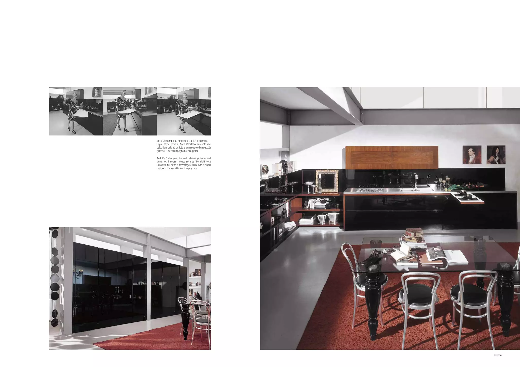 Ed è Contempora, l’incontro tra ieri e domani.
Legni eterni come il Noce Canaletto intarsiato che
guida l’armonia tra un futuro tecnologico ed un passato
giocoso. E mi accompagna nel mio giorno.

And it's Contempora, the joint between yesterday and
tomorrow. Timeless woods such as the inlaid Noce
Canaletto that blend a technological future with a playful
past. And it stays with me along my day.




                                                             pagina27
 