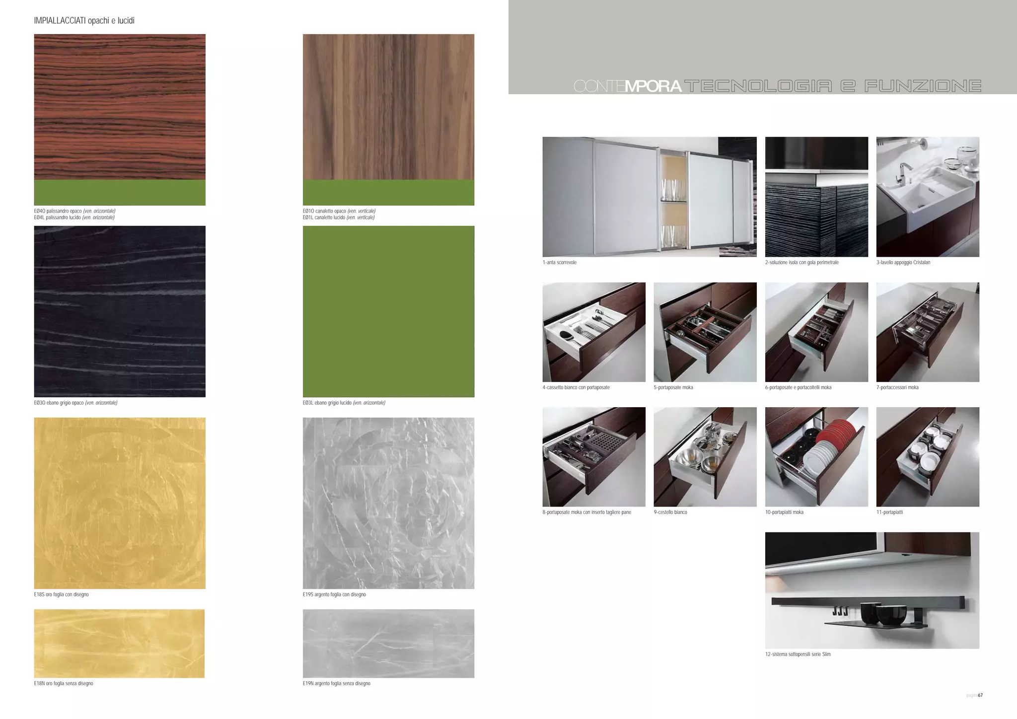 IMPIALLACCIATI opachi e lucidi                                                                                                                           COLORI
                                                                                                                                                         CoMPLEMENTI
                                                                                                                                                         TECNOLOGIA e FUNZIONE




EØ4O palissandro opaco (ven. orizzontale)    EØ1O canaletto opaco (ven. verticale)
EØ4L palissandro lucido (ven. orizzontale)   EØ1L canaletto lucido (ven. verticale)




                                                                                           1-anta scorrevole                                                   2-soluzione isola con gola perimetrale   3-lavello appoggio Cristalan




                                                                                           4-cassetto bianco con portaposate              5-portaposate moka   6-portaposate e portacoltelli moka       7-portaccessori moka

EØ3O ebano grigio opaco (ven. orizzontale)   EØ3L ebano grigio lucido (ven. orizzontale)




                                                                                           8-portaposate moka con inserto tagliere pane   9-cestello bianco    10-portapiatti moka                      11-portapiatti




E18S oro foglia con disegno                  E19S argento foglia con disegno




                                                                                                                                                               12-sistema sottopensili serie Slim




E18N oro foglia senza disegno                E19N argento foglia senza disegno

                                                                                                                                                                                                                                       pagina67
 