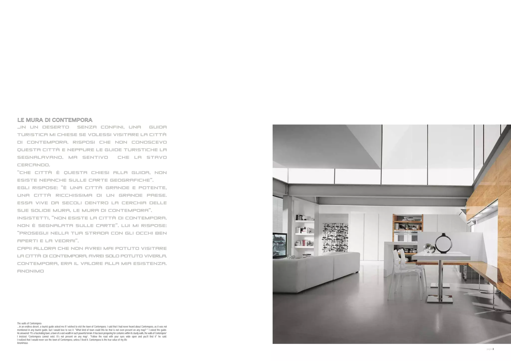 12:30 pm LUNCH


07:00 pm FITNESS




09:00 pm DINNER

11:00 pm END OF DAY

IN AN ENDLESS DESERT



LE MURA DI CONTEMPORA
…IN UN DESERTO   SENZA CONFINI, UNA                                                                                                                       GUIDA
TURISTICA MI CHIESE SE VOLESSI VISITARE LA CITTÀ
DI CONTEMPORA. RISPOSI CHE NON CONOSCEVO
QUESTA CITTÀ E NEPPURE LE GUIDE TURISTICHE LA
SEGNALAVANO. MA SENTIVO                                                                                              CHE LA STAVO
CERCANDO.
“CHE CITTÀ È QUESTA CHIESI ALLA GUIDA, NON
ESISTE NEANCHE SULLE CARTE GEOGRAFICHE”.
EGLI RISPOSE: “È UNA CITTÀ GRANDE E POTENTE,
UNA CITTÀ RICCHISSIMA DI UN GRANDE PAESE.
ESSA VIVE DA SECOLI DENTRO LA CERCHIA DELLE
SUE SOLIDE MURA, LE MURA DI CONTEMPORA”.
INSISTETTI, “NON ESISTE LA CITTÀ DI CONTEMPORA.
NON È SEGNALATA SULLE CARTE”. LUI MI RISPOSE:
“PROSEGUI NELLA TUA STRADA CON GLI OCCHI BEN
APERTI E LA VEDRAI”.
CAPII ALLORA CHE NON AVREI MAI POTUTO VISITARE
LA CITTÀ DI CONTEMPORA, AVREI SOLO POTUTO VIVERLA.
CONTEMPORA, ERA IL VALORE ALLA MIA ESISTENZA.
ANONIMO




The walls of Contempora
...in an endless desert, a tourist guide asked me if I wished to visit the town of Contempora. I said that I had never heard about Contempora, as it was not
mentioned in any tourist guide, but I would love to see it. "What kind of town could this be that is not even present on any map? " I asked the guide.
He answered: “It's a fascinating town, a town of a vast wealth in such powerful terrain. It has been prospering for centuries within its sturdy walls, the walls of Contempora”
I insisted “Contempora cannot exist. It's not present on any map”. "Follow the road with your eyes wide open and you'll find it" he said.
I realized that I would never see the town of Contempora, unless I lived it. Contempora is the true value of my life
Anonimous

                                                                                                                                                                                  pagina3
 