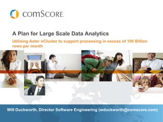 A Plan for Large Scale Data Analytics
  Utilizing Aster nCluster to support processing in excess of 100 Billion
  rows per month




Will Duckworth, Director Software Engineering (wduckworth@comscore.com)
 