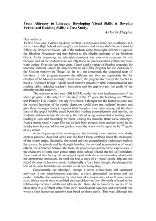 [1] 
From Aliteracy to Literacy: Developing Visual Skills to Develop Verbal and Reading Skills; a Case Study. 
Antonios Stergiou Dear audience Twelve years ago, I started teaching literature -a language course par excellence- at a small Junior High School with roughly one hundred and twenty students and I used to follow the formal curriculum. All of the students come from eight different villages in the Rhodope Mountains and they belong to the Muslim minority of the Northern Greek. At the beginning, the educational process was extremely strenuous for me, because most of the students were not fully fluent in Greek and their cultural horizons were limited. Over the last three years, I have used a variety of flexible strategies for teaching literature, under the implementation of a pilot program for the education of the Muslim minority in Thrace. As far as I am concerned, the suggested texts of literature of this program improve the syllabus and they are appropriate for the children of the Muslim minority. Furthermore, the program itself helps the teacher to build a "literature-bridge", which could improve students’ verbal communication and reading skills, reducing teacher’s frustration and the gap between the pupils of the minority and the majority. The previous school year (2013-2014), under the pilot implementation of the above program in the subject of Literature of the 7th grade, the teaching unit “Words and Pictures: The Comics” was my first choice. I thought that the humorous tone and the marvel drawings of the comic characters could draw my students’ interest and give them the opportunity to express their thoughts. I was also hoping that the short texts of the speech bubbles could boost their reading comprehension and, maybe, the students could overcome the aliteracy, the state of being uninterested in reading, since reading is slow and frustrating for them. Among my students, there was a schoolgirl from a remote small village. She had already been rejected from another school in the nearby town because of her low grades, when she was enrolled again in the 7th grade of my school. At the beginning of the teaching unit, the schoolgirl was reluctant to verbally express personal ideas and views and she didn’t know anything about the techniques of the comic strips. Gradually, she noted and she comprehended techniques such as the panels, the speech and the thought bubbles, the pictorial representation of sound effects, the difference between the fonts, the punctuation and the facial expressions of the characters of some short comic strips about school life and she felt self confident. As a result of this feeling, the schoolgirl coped with the stress of reading aloud with the appropriate intonation; she read out loud a story of a 4-panel comic strip and she retold the story in her own words. Additionally, after a little thought, she changed the text of the speech bubbles and she told a real new funny story. Consequently, the schoolgirl, through a series of individual and teamwork activities of text transformation exercises, actively approached the prose and the poetry. Initially, she understood the plot time of a longer story of an 8-panel comic strip, whose panels were scrambled and speechless but they obviously referred to the relationships between adults and adolescents. Then, she recounted the events of the main story in a different order from their chronological sequence and afterwards she wrote a short humorous narrative text based on these panels. This way, although she  