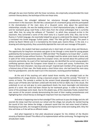 [2]
although she was more familiar with the linear narratives, she empirically comprehended the most
common literary device, the technique of the non-linear ones.
Moreover, the schoolgirl defeated her reluctance through collaborative learning
environment in the classroom. She felt like a valued part of a teamwork group and she participated
in the dramatization of the main story of a 16-panel comic strip about the parent-teen
relationships; actually, she was the leading actress in a brief improvisational play. In addition, she
and her teamwork group read firstly a short story from the school anthologies that is currently
used. After that, by using the software of “Toondoo”, to which they accessed on-line in the
classroom, they converted a scene of this short story to a 2-panel comic strip. Also, due to her
fluency in Turkish language, she essentially helped her group to understand the deeper meaning of
a translated into Greek language Turkish poem, titled "The little girl"(Kız Çocuğu). This poem is
written by Nazim Hikmet and it is translated by the Greek poet, Giannis Ritsos. In the end, in a
drawing and coloring activity, they successfully depicted the main anti-war message of the poem.
By then, the student had been practiced only in short texts of comic strips and literature.
The opportunity for long-form narratives was given to her through a comic book for young people
published by the European Commission in 1998 and titled "The Raspberry Ice Cream War", a comic
about a peaceful Europe without frontiers. The schoolgirl read the whole comic book at home and,
in spite of her initial unawareness about the European Union, she learned about this political and
economic partnership. As a part of her teamwork group, she identified the current young people’s
conflicting opinions about the European Union based on a recent poll survey. Furthermore, the
fictional three main characters -two boys and one girl- inspired each member of her group to write
a fictional story of their own. She finally wrote a short fiction story -she had heard the main story
from her grandparents- and she read it out in the classroom, receiving positive feedback.
At the end of this teaching unit which lasted three months, the schoolgirl took on the
responsibilities of a stage director, during a classroom project. She read the comedy “The birds” in
comics at home. The comedy is written by the ancient Greek playwright Aristophanes and it is
about a pair of friends who had been united with the birds to find an idyllic city in the clouds. She
undertook to cut out and glue to some paperboard sheets the most meaningful and distinctive
panels of a scene -the scene had been chosen by her teamwork group- in order to shorten the
scene of the prototype comic book. Due to this playful way, all the classmates finally created their
own version of the ancient comedy demonstrating the level of their reading comprehension and
highlighting their critical literacy to distinguish important from less important information.
And what is happening now to that schoolgirl? She continues to pass the bridge and she still
ascends the steep road that connects our school and the village; but actually she started hearing
the sound of the river below the bridge, a pleasant sound that she had never heard of before.
Developing visual skills, she managed to develop and improve her verbal and reading skills. Only the
time will show us if she will be an efficient reader.
And what happened to that pilot educational program for the children of the Muslim
minority of Northern Greek? The effects of its implementation will be continuing. The beginning has
already been made.
September 2014
 