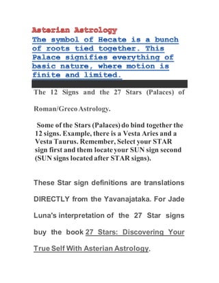 The 12 Signs and the 27 Stars (Palaces) of
Roman/GrecoAstrology.
Some of the Stars (Palaces)do bind together the
12 signs. Example, there is a Vesta Aries and a
Vesta Taurus. Remember, Select your STAR
sign first and them locateyour SUN sign second
(SUN signs locatedafter STAR signs).
These Star sign definitions are translations
DIRECTLY from the Yavanajataka. For Jade
Luna's interpretation of the 27 Star signs
buy the book 27 Stars: Discovering Your
True Self With Asterian Astrology.
 