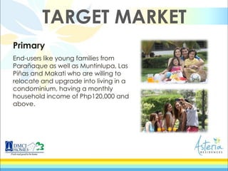 Primary
End-users like young families from
Parañaque as well as Muntinlupa, Las
Piñas and Makati who are willing to
relocate and upgrade into living in a
condominium, having a monthly
household income of Php120,000 and
above.
TARGET MARKET
 