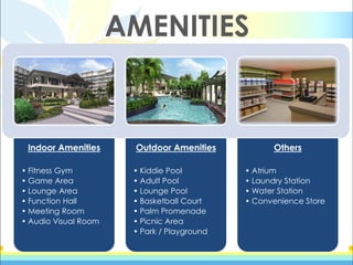 AMENITIES
Indoor Amenities
• Fitness Gym
• Game Area
• Lounge Area
• Function Hall
• Meeting Room
• Audio Visual Room
Outdoor Amenities
• Kiddie Pool
• Adult Pool
• Lounge Pool
• Basketball Court
• Palm Promenade
• Picnic Area
• Park / Playground
Others
• Atrium
• Laundry Station
• Water Station
• Convenience Store
 