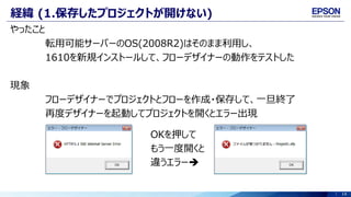 14
経緯 (1.保存したプロジェクトが開けない)
やったこと
転用可能サーバーのOS(2008R2)はそのまま利用し、
1610を新規インストールして、フローデザイナーの動作をテストした
現象
フローデザイナーでプロジェクトとフローを作成・保存して、一旦終了
再度デザイナーを起動してプロジェクトを開くとエラー出現
OKを押して
もう一度開くと
違うエラー
 