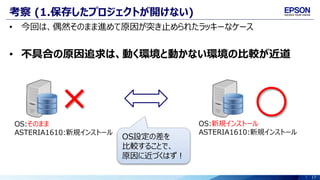 17
考察 (1.保存したプロジェクトが開けない)
• 今回は、偶然そのまま進めて原因が突き止められたラッキーなケース
• 不具合の原因追求は、動く環境と動かない環境の比較が近道
OS:そのまま
ASTERIA1610:新規インストール
OS:新規インストール
ASTERIA1610:新規インストール
OS設定の差を
比較することで、
原因に近づくはず！
 