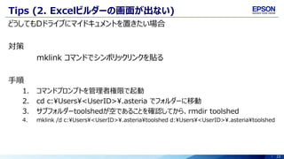23
Tips (2. Excelビルダーの画面が出ない)
どうしてもDドライブにマイドキュメントを置きたい場合
対策
mklink コマンドでシンボリックリンクを貼る
手順
1. コマンドプロンプトを管理者権限で起動
2. cd c:Users<UserID>.asteria でフォルダーに移動
3. サブフォルダーtoolshedが空であることを確認してから、rmdir toolshed
4. mklink /d c:¥Users¥<UserID>¥.asteria¥toolshed d:¥Users¥<UserID>¥.asteria¥toolshed
 