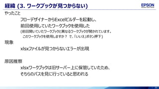 25
経緯 (3. ワークブックが見つからない)
やったこと
フローデザイナーからExcelビルダーを起動し、
前回使用していたワークブックを使用した
(前回開いていたワークブックと異なるワークブックが開かれています。
このワークブックを使用しますか？ で、「いいえ」ボタン押下)
現象
xlsxファイルが見つからないエラーが出現
原因推察
xlsxワークブックは旧サーバー上に保管していたため、
そちらのパスを見に行っていると思われる
 