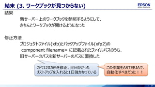 27
結末 (3. ワークブックが見つからない)
結果
新サーバー上のワークブックを参照するようにして、
きちんとワークブックが開けるようになった
修正方法
プロジェクトファイル(xfp)とバックアップファイル(xfp2)の
component filename= に記載されたファイルパスのうち、
旧サーバーのパスを新サーバーのパスに置換した
のべ120カ所を修正、半日かかった
リストアップを入れると1日強かかっている
この作業をASTERIAで、
自動化すべきだった！！
 