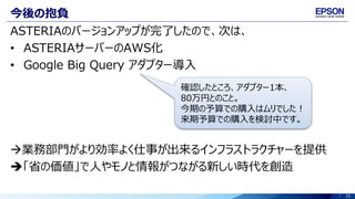 31
今後の抱負
ASTERIAのバージョンアップが完了したので、次は、
• ASTERIAサーバーのAWS化
• Google Big Query アダプター導入
業務部門がより効率よく仕事が出来るインフラストラクチャーを提供
「省の価値」で人やモノと情報がつながる新しい時代を創造
確認したところ、アダプター1本、
80万円とのこと。
今期の予算での購入はムリでした！
来期予算での購入を検討中です。
 