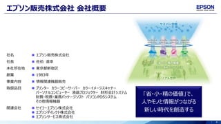 4
エプソン販売株式会社 会社概要
「省・小・精の価値」で、
人やモノと情報がつながる
新しい時代を創造する
社名  エプソン販売株式会社
社長  佐伯 直幸
本社所在地  東京都新宿区
創業  1983年
事業内容  情報関連機器販売
取扱品目  プリンター カラーコピーサーバー カラーイメージスキャナー
パーソナルコンピューター 液晶プロジェクター 財形会計システム
財務・税務・業務パッケージソフト パソコンPOSシステム
その他情報機器
関連会社  セイコーエプソン株式会社
 エプソンダイレクト株式会社
 エプソンサービス株式会社
 