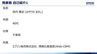 7
発表者 自己紹介1
名前
宮内 雅史 (みやうち まさし)
年齢
40代
出身
千葉県
所属
エプソン販売株式会社 情報化推進部(Web・CRM)
 