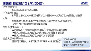 8
発表者 自己紹介2 (パソコン歴)
小学校高学年
叔父さんの家でMSXに触る
中学生・高校生
お年玉でポケコンやMSX2を買って、雑誌のゲームプログラムを改造して遊ぶ
大学
部室のPC-9801を借りて文化祭向け占いプログラムを作成する
ソフトウェア開発の分担作業を経験
社会人(1996年～)
Windows／MacintoshのGUIプログラム開発に取り組む
他人の作成したプログラムを引き継いで開発する経験
他人の作成したプログラムをテストする経験
社会人(2015年～)
現部門に異動し、ASTERIA WARP 4.8.1に触る
2003～06年
テストチームと同部屋で開発
テストの勘所を学習
 