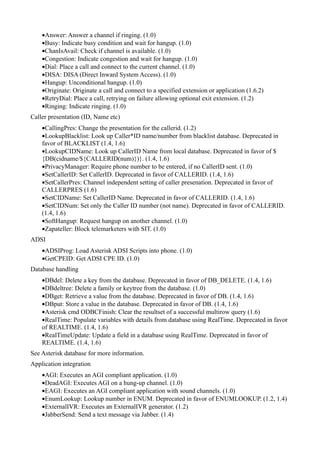 •Answer: Answer a channel if ringing. (1.0)
    •Busy: Indicate busy condition and wait for hangup. (1.0)
    •ChanIsAvail: Check if channel is available. (1.0)
    •Congestion: Indicate congestion and wait for hangup. (1.0)
    •Dial: Place a call and connect to the current channel. (1.0)
    •DISA: DISA (Direct Inward System Access). (1.0)
    •Hangup: Unconditional hangup. (1.0)
    •Originate: Originate a call and connect to a specified extension or application (1.6.2)
    •RetryDial: Place a call, retrying on failure allowing optional exit extension. (1.2)
    •Ringing: Indicate ringing. (1.0)
Caller presentation (ID, Name etc)
    •CallingPres: Change the presentation for the callerid. (1.2)
    •LookupBlacklist: Look up Caller*ID name/number from blacklist database. Deprecated in
    favor of BLACKLIST (1.4, 1.6)
    •LookupCIDName: Look up CallerID Name from local database. Deprecated in favor of $
    {DB(cidname/${CALLERID(num)})}. (1.4, 1.6)
    •PrivacyManager: Require phone number to be entered, if no CallerID sent. (1.0)
    •SetCallerID: Set CallerID. Deprecated in favor of CALLERID. (1.4, 1.6)
    •SetCallerPres: Channel independent setting of caller presenation. Deprecated in favor of
    CALLERPRES (1.6)
    •SetCIDName: Set CallerID Name. Deprecated in favor of CALLERID. (1.4, 1.6)
    •SetCIDNum: Set only the Caller ID number (not name). Deprecated in favor of CALLERID.
    (1.4, 1.6)
    •SoftHangup: Request hangup on another channel. (1.0)
    •Zapateller: Block telemarketers with SIT. (1.0)
ADSI
    •ADSIProg: Load Asterisk ADSI Scripts into phone. (1.0)
    •GetCPEID: Get ADSI CPE ID. (1.0)
Database handling
    •DBdel: Delete a key from the database. Deprecated in favor of DB_DELETE. (1.4, 1.6)
    •DBdeltree: Delete a family or keytree from the database. (1.0)
    •DBget: Retrieve a value from the database. Deprecated in favor of DB. (1.4, 1.6)
    •DBput: Store a value in the database. Deprecated in favor of DB. (1.4, 1.6)
    •Asterisk cmd ODBCFinish: Clear the resultset of a successful multirow query (1.6)
    •RealTime: Populate variables with details from database using RealTime. Deprecated in favor
    of REALTIME. (1.4, 1.6)
    •RealTimeUpdate: Update a field in a database using RealTime. Deprecated in favor of
    REALTIME. (1.4, 1.6)
See Asterisk database for more information.
Application integration
    •AGI: Executes an AGI compliant application. (1.0)
    •DeadAGI: Executes AGI on a hung-up channel. (1.0)
    •EAGI: Executes an AGI compliant application with sound channels. (1.0)
    •EnumLookup: Lookup number in ENUM. Deprecated in favor of ENUMLOOKUP. (1.2, 1.4)
    •ExternalIVR: Executes an ExternalIVR generator. (1.2)
    •JabberSend: Send a text message via Jabber. (1.4)
 