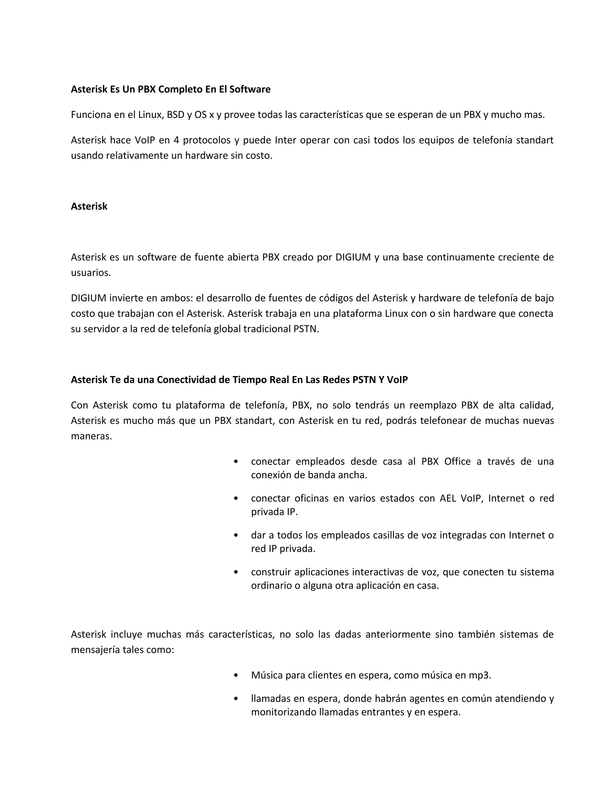 Asterisk Es Un PBX Completo En El Software

Funciona en el Linux, BSD y OS x y provee todas las características que se esperan de un PBX y mucho mas.

Asterisk hace VoIP en 4 protocolos y puede Inter operar con casi todos los equipos de telefonía standart
usando relativamente un hardware sin costo.



Asterisk



Asterisk es un software de fuente abierta PBX creado por DIGIUM y una base continuamente creciente de
usuarios.

DIGIUM invierte en ambos: el desarrollo de fuentes de códigos del Asterisk y hardware de telefonía de bajo
costo que trabajan con el Asterisk. Asterisk trabaja en una plataforma Linux con o sin hardware que conecta
su servidor a la red de telefonía global tradicional PSTN.



Asterisk Te da una Conectividad de Tiempo Real En Las Redes PSTN Y VoIP

Con Asterisk como tu plataforma de telefonía, PBX, no solo tendrás un reemplazo PBX de alta calidad,
Asterisk es mucho más que un PBX standart, con Asterisk en tu red, podrás telefonear de muchas nuevas
maneras.

                                   •   conectar empleados desde casa al PBX Office a través de una
                                       conexión de banda ancha.

                                   •   conectar oficinas en varios estados con AEL VoIP, Internet o red
                                       privada IP.

                                   •   dar a todos los empleados casillas de voz integradas con Internet o
                                       red IP privada.

                                   •   construir aplicaciones interactivas de voz, que conecten tu sistema
                                       ordinario o alguna otra aplicación en casa.



Asterisk incluye muchas más características, no solo las dadas anteriormente sino también sistemas de
mensajería tales como:

                                   •   Música para clientes en espera, como música en mp3.

                                   •   llamadas en espera, donde habrán agentes en común atendiendo y
                                       monitorizando llamadas entrantes y en espera.
 