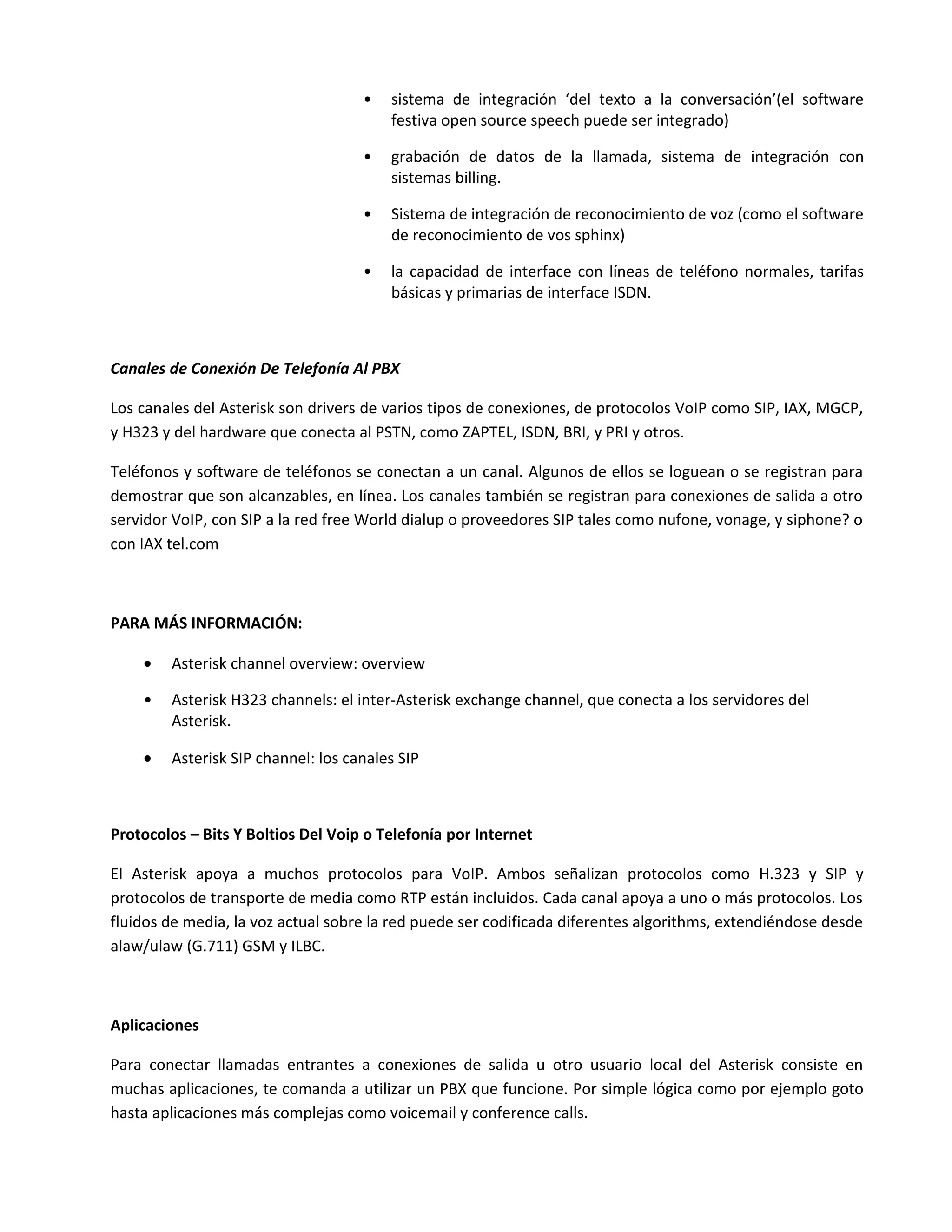 •   sistema de integración ‘del texto a la conversación’(el software
                                        festiva open source speech puede ser integrado)

                                    •   grabación de datos de la llamada, sistema de integración con
                                        sistemas billing.

                                    •   Sistema de integración de reconocimiento de voz (como el software
                                        de reconocimiento de vos sphinx)

                                    •   la capacidad de interface con líneas de teléfono normales, tarifas
                                        básicas y primarias de interface ISDN.



Canales de Conexión De Telefonía Al PBX

Los canales del Asterisk son drivers de varios tipos de conexiones, de protocolos VoIP como SIP, IAX, MGCP,
y H323 y del hardware que conecta al PSTN, como ZAPTEL, ISDN, BRI, y PRI y otros.

Teléfonos y software de teléfonos se conectan a un canal. Algunos de ellos se loguean o se registran para
demostrar que son alcanzables, en línea. Los canales también se registran para conexiones de salida a otro
servidor VoIP, con SIP a la red free World dialup o proveedores SIP tales como nufone, vonage, y siphone? o
con IAX tel.com



PARA MÁS INFORMACIÓN:

    •   Asterisk channel overview: overview

    •   Asterisk H323 channels: el inter-Asterisk exchange channel, que conecta a los servidores del
        Asterisk.

    •   Asterisk SIP channel: los canales SIP



Protocolos – Bits Y Boltios Del Voip o Telefonía por Internet

El Asterisk apoya a muchos protocolos para VoIP. Ambos señalizan protocolos como H.323 y SIP y
protocolos de transporte de media como RTP están incluidos. Cada canal apoya a uno o más protocolos. Los
fluidos de media, la voz actual sobre la red puede ser codificada diferentes algorithms, extendiéndose desde
alaw/ulaw (G.711) GSM y ILBC.



Aplicaciones

Para conectar llamadas entrantes a conexiones de salida u otro usuario local del Asterisk consiste en
muchas aplicaciones, te comanda a utilizar un PBX que funcione. Por simple lógica como por ejemplo goto
hasta aplicaciones más complejas como voicemail y conference calls.
 