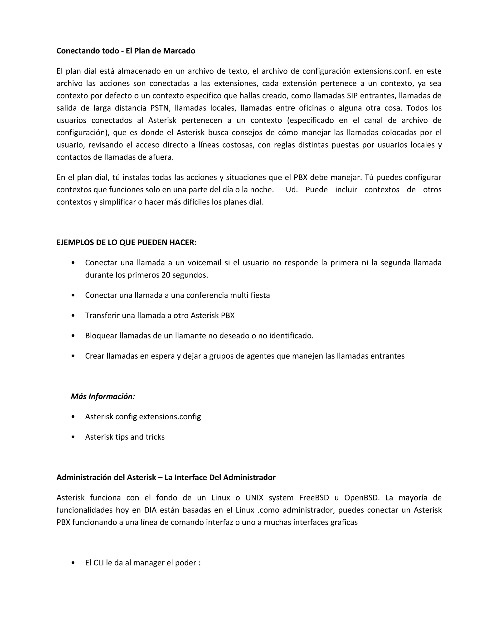 Conectando todo - El Plan de Marcado

El plan dial está almacenado en un archivo de texto, el archivo de configuración extensions.conf. en este
archivo las acciones son conectadas a las extensiones, cada extensión pertenece a un contexto, ya sea
contexto por defecto o un contexto especifico que hallas creado, como llamadas SIP entrantes, llamadas de
salida de larga distancia PSTN, llamadas locales, llamadas entre oficinas o alguna otra cosa. Todos los
usuarios conectados al Asterisk pertenecen a un contexto (especificado en el canal de archivo de
configuración), que es donde el Asterisk busca consejos de cómo manejar las llamadas colocadas por el
usuario, revisando el acceso directo a líneas costosas, con reglas distintas puestas por usuarios locales y
contactos de llamadas de afuera.

En el plan dial, tú instalas todas las acciones y situaciones que el PBX debe manejar. Tú puedes configurar
contextos que funciones solo en una parte del día o la noche. Ud. Puede incluir contextos de otros
contextos y simplificar o hacer más difíciles los planes dial.



EJEMPLOS DE LO QUE PUEDEN HACER:

   •   Conectar una llamada a un voicemail si el usuario no responde la primera ni la segunda llamada
       durante los primeros 20 segundos.

   •   Conectar una llamada a una conferencia multi fiesta

   •   Transferir una llamada a otro Asterisk PBX

   •   Bloquear llamadas de un llamante no deseado o no identificado.

   •   Crear llamadas en espera y dejar a grupos de agentes que manejen las llamadas entrantes



   Más Información:

   •   Asterisk config extensions.config

   •   Asterisk tips and tricks



Administración del Asterisk – La Interface Del Administrador

Asterisk funciona con el fondo de un Linux o UNIX system FreeBSD u OpenBSD. La mayoría de
funcionalidades hoy en DIA están basadas en el Linux .como administrador, puedes conectar un Asterisk
PBX funcionando a una línea de comando interfaz o uno a muchas interfaces graficas



   •   El CLI le da al manager el poder :
 