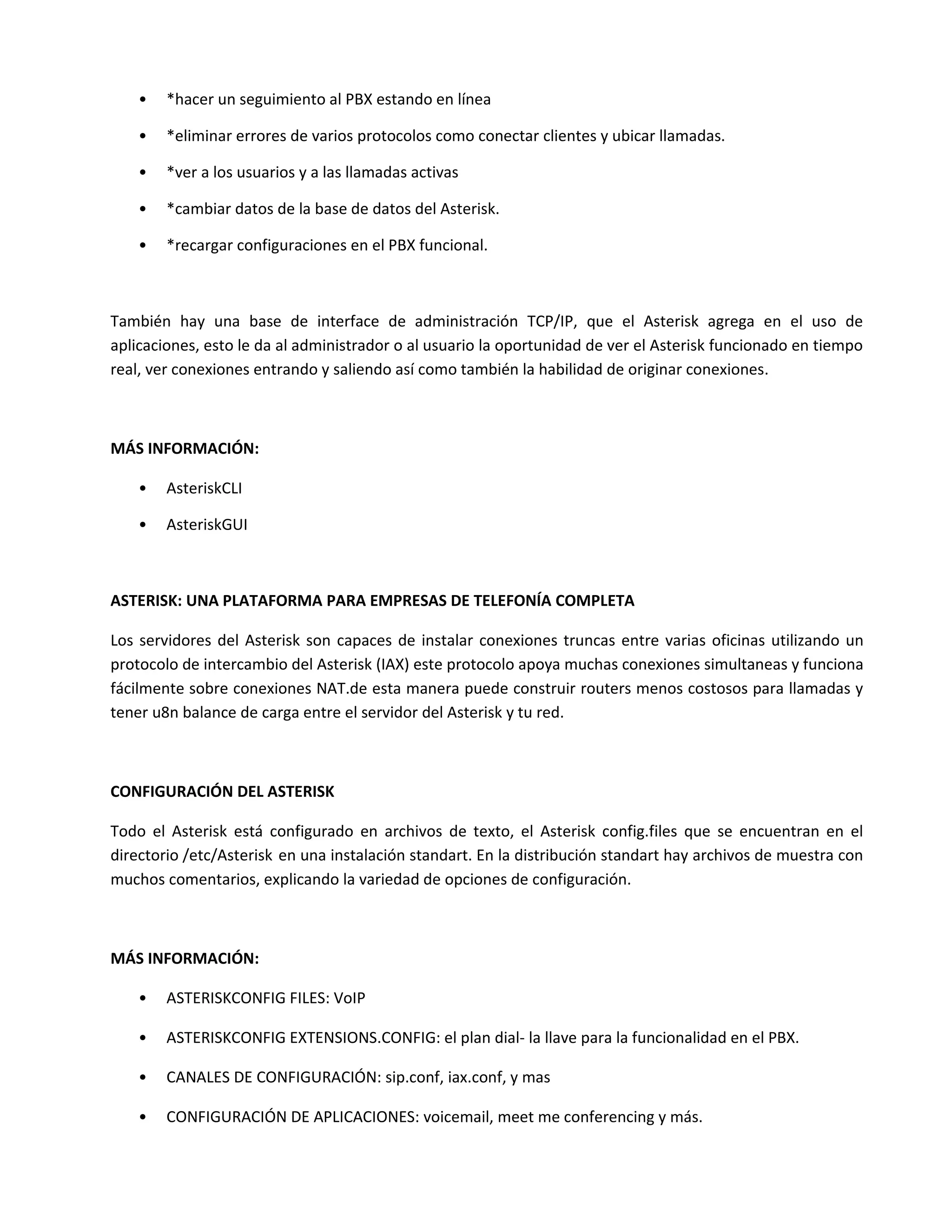 •   *hacer un seguimiento al PBX estando en línea

    •   *eliminar errores de varios protocolos como conectar clientes y ubicar llamadas.

    •   *ver a los usuarios y a las llamadas activas

    •   *cambiar datos de la base de datos del Asterisk.

    •   *recargar configuraciones en el PBX funcional.



También hay una base de interface de administración TCP/IP, que el Asterisk agrega en el uso de
aplicaciones, esto le da al administrador o al usuario la oportunidad de ver el Asterisk funcionado en tiempo
real, ver conexiones entrando y saliendo así como también la habilidad de originar conexiones.



MÁS INFORMACIÓN:

    •   AsteriskCLI

    •   AsteriskGUI



ASTERISK: UNA PLATAFORMA PARA EMPRESAS DE TELEFONÍA COMPLETA

Los servidores del Asterisk son capaces de instalar conexiones truncas entre varias oficinas utilizando un
protocolo de intercambio del Asterisk (IAX) este protocolo apoya muchas conexiones simultaneas y funciona
fácilmente sobre conexiones NAT.de esta manera puede construir routers menos costosos para llamadas y
tener u8n balance de carga entre el servidor del Asterisk y tu red.



CONFIGURACIÓN DEL ASTERISK

Todo el Asterisk está configurado en archivos de texto, el Asterisk config.files que se encuentran en el
directorio /etc/Asterisk en una instalación standart. En la distribución standart hay archivos de muestra con
muchos comentarios, explicando la variedad de opciones de configuración.



MÁS INFORMACIÓN:

    •   ASTERISKCONFIG FILES: VoIP

    •   ASTERISKCONFIG EXTENSIONS.CONFIG: el plan dial- la llave para la funcionalidad en el PBX.

    •   CANALES DE CONFIGURACIÓN: sip.conf, iax.conf, y mas

    •   CONFIGURACIÓN DE APLICACIONES: voicemail, meet me conferencing y más.
 