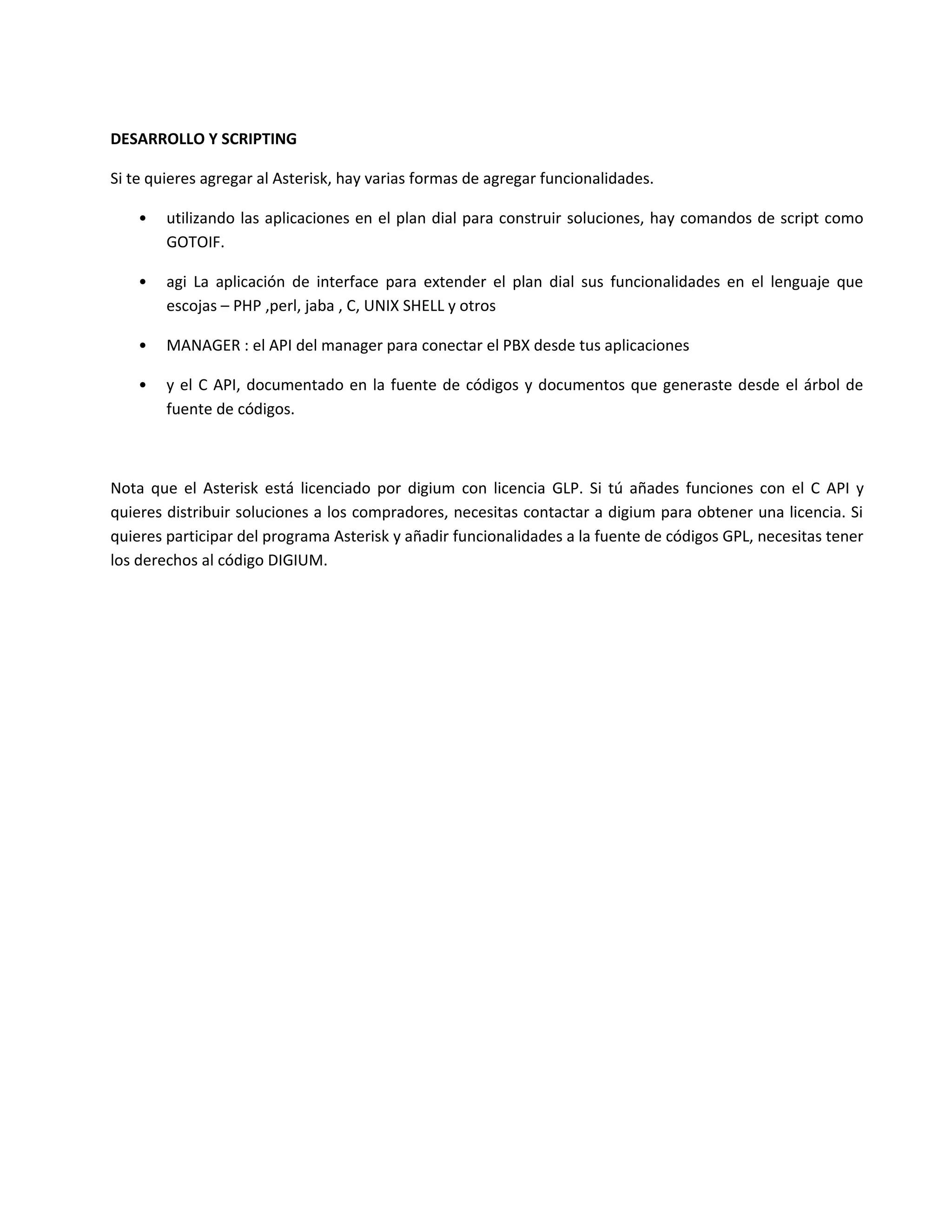 DESARROLLO Y SCRIPTING

Si te quieres agregar al Asterisk, hay varias formas de agregar funcionalidades.

    •   utilizando las aplicaciones en el plan dial para construir soluciones, hay comandos de script como
        GOTOIF.

    •   agi La aplicación de interface para extender el plan dial sus funcionalidades en el lenguaje que
        escojas – PHP ,perl, jaba , C, UNIX SHELL y otros

    •   MANAGER : el API del manager para conectar el PBX desde tus aplicaciones

    •   y el C API, documentado en la fuente de códigos y documentos que generaste desde el árbol de
        fuente de códigos.



Nota que el Asterisk está licenciado por digium con licencia GLP. Si tú añades funciones con el C API y
quieres distribuir soluciones a los compradores, necesitas contactar a digium para obtener una licencia. Si
quieres participar del programa Asterisk y añadir funcionalidades a la fuente de códigos GPL, necesitas tener
los derechos al código DIGIUM.
 