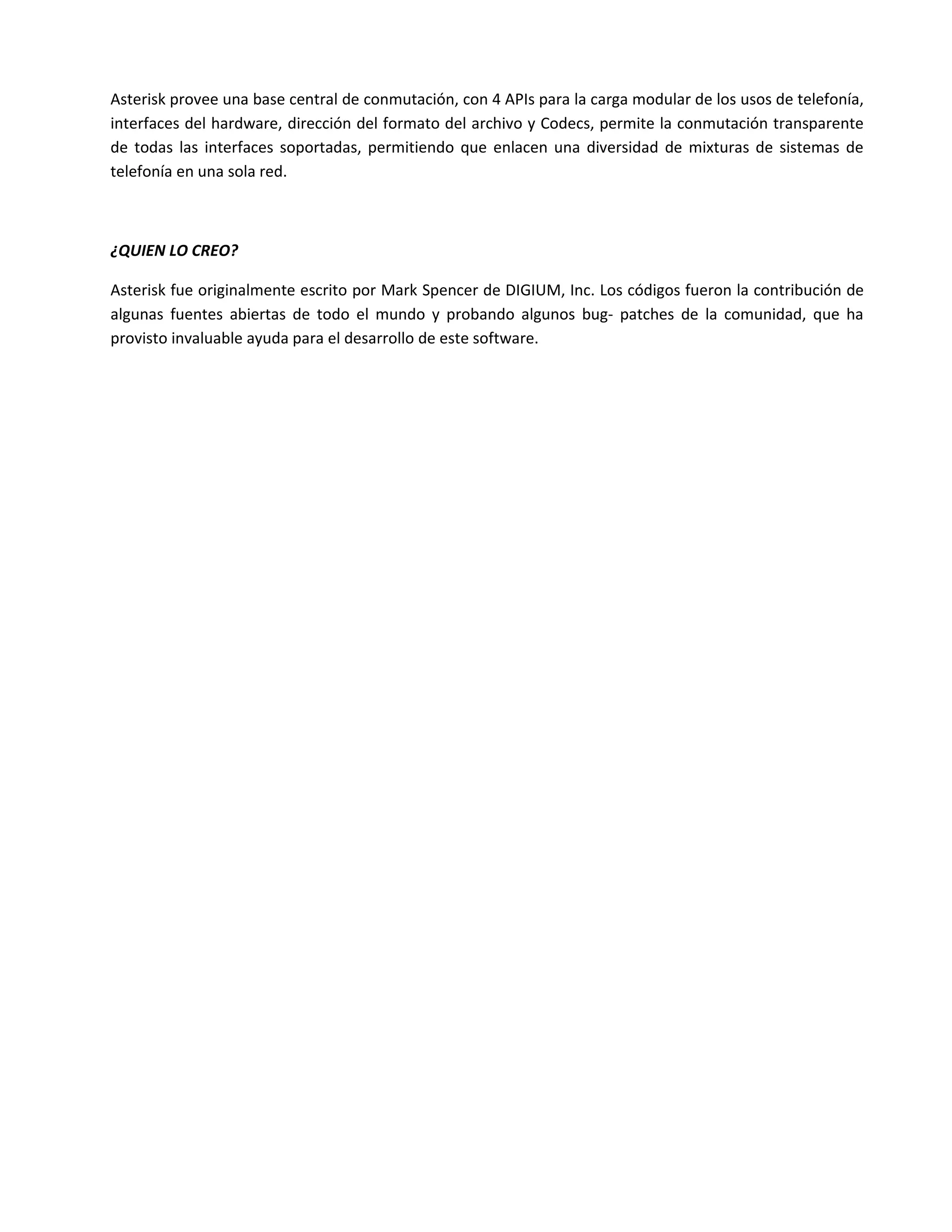 Asterisk provee una base central de conmutación, con 4 APIs para la carga modular de los usos de telefonía,
interfaces del hardware, dirección del formato del archivo y Codecs, permite la conmutación transparente
de todas las interfaces soportadas, permitiendo que enlacen una diversidad de mixturas de sistemas de
telefonía en una sola red.



¿QUIEN LO CREO?

Asterisk fue originalmente escrito por Mark Spencer de DIGIUM, Inc. Los códigos fueron la contribución de
algunas fuentes abiertas de todo el mundo y probando algunos bug- patches de la comunidad, que ha
provisto invaluable ayuda para el desarrollo de este software.
 