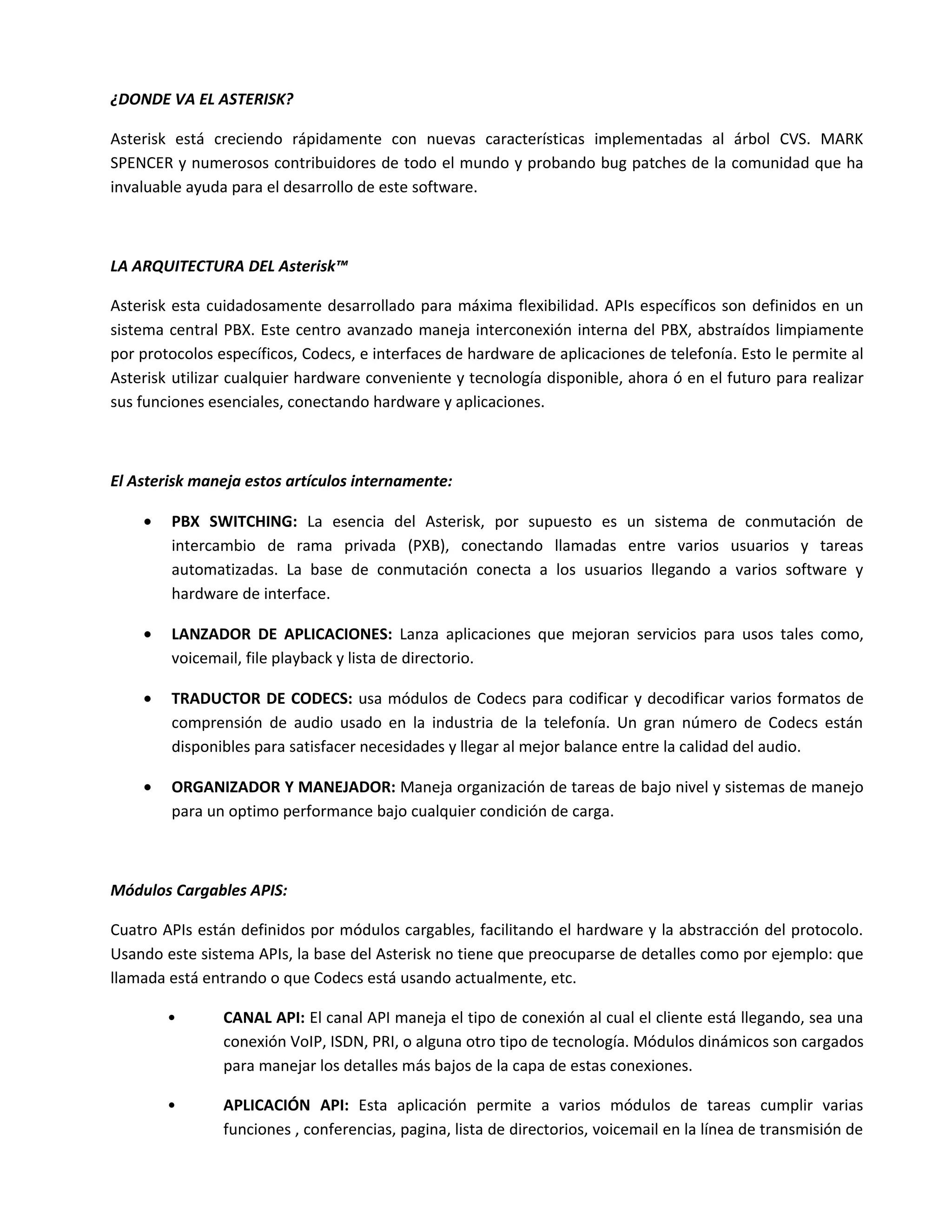 ¿DONDE VA EL ASTERISK?

Asterisk está creciendo rápidamente con nuevas características implementadas al árbol CVS. MARK
SPENCER y numerosos contribuidores de todo el mundo y probando bug patches de la comunidad que ha
invaluable ayuda para el desarrollo de este software.



LA ARQUITECTURA DEL Asterisk™

Asterisk esta cuidadosamente desarrollado para máxima flexibilidad. APIs específicos son definidos en un
sistema central PBX. Este centro avanzado maneja interconexión interna del PBX, abstraídos limpiamente
por protocolos específicos, Codecs, e interfaces de hardware de aplicaciones de telefonía. Esto le permite al
Asterisk utilizar cualquier hardware conveniente y tecnología disponible, ahora ó en el futuro para realizar
sus funciones esenciales, conectando hardware y aplicaciones.



El Asterisk maneja estos artículos internamente:

    •   PBX SWITCHING: La esencia del Asterisk, por supuesto es un sistema de conmutación de
        intercambio de rama privada (PXB), conectando llamadas entre varios usuarios y tareas
        automatizadas. La base de conmutación conecta a los usuarios llegando a varios software y
        hardware de interface.

    •   LANZADOR DE APLICACIONES: Lanza aplicaciones que mejoran servicios para usos tales como,
        voicemail, file playback y lista de directorio.

    •   TRADUCTOR DE CODECS: usa módulos de Codecs para codificar y decodificar varios formatos de
        comprensión de audio usado en la industria de la telefonía. Un gran número de Codecs están
        disponibles para satisfacer necesidades y llegar al mejor balance entre la calidad del audio.

    •   ORGANIZADOR Y MANEJADOR: Maneja organización de tareas de bajo nivel y sistemas de manejo
        para un optimo performance bajo cualquier condición de carga.



Módulos Cargables APIS:

Cuatro APIs están definidos por módulos cargables, facilitando el hardware y la abstracción del protocolo.
Usando este sistema APIs, la base del Asterisk no tiene que preocuparse de detalles como por ejemplo: que
llamada está entrando o que Codecs está usando actualmente, etc.

        •       CANAL API: El canal API maneja el tipo de conexión al cual el cliente está llegando, sea una
                conexión VoIP, ISDN, PRI, o alguna otro tipo de tecnología. Módulos dinámicos son cargados
                para manejar los detalles más bajos de la capa de estas conexiones.

        •       APLICACIÓN API: Esta aplicación permite a varios módulos de tareas cumplir varias
                funciones , conferencias, pagina, lista de directorios, voicemail en la línea de transmisión de
 