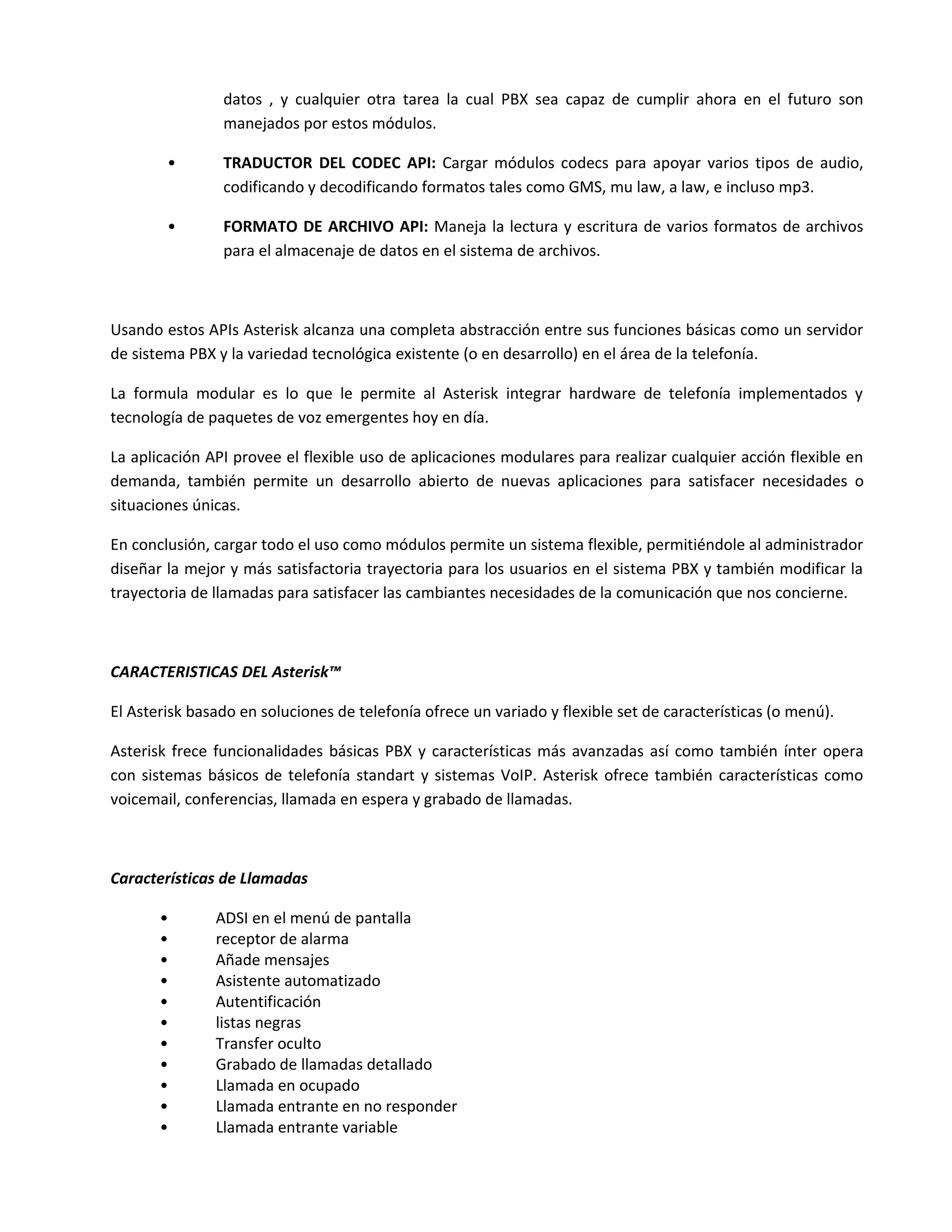 datos , y cualquier otra tarea la cual PBX sea capaz de cumplir ahora en el futuro son
                manejados por estos módulos.

        •       TRADUCTOR DEL CODEC API: Cargar módulos codecs para apoyar varios tipos de audio,
                codificando y decodificando formatos tales como GMS, mu law, a law, e incluso mp3.

        •       FORMATO DE ARCHIVO API: Maneja la lectura y escritura de varios formatos de archivos
                para el almacenaje de datos en el sistema de archivos.



Usando estos APIs Asterisk alcanza una completa abstracción entre sus funciones básicas como un servidor
de sistema PBX y la variedad tecnológica existente (o en desarrollo) en el área de la telefonía.

La formula modular es lo que le permite al Asterisk integrar hardware de telefonía implementados y
tecnología de paquetes de voz emergentes hoy en día.

La aplicación API provee el flexible uso de aplicaciones modulares para realizar cualquier acción flexible en
demanda, también permite un desarrollo abierto de nuevas aplicaciones para satisfacer necesidades o
situaciones únicas.

En conclusión, cargar todo el uso como módulos permite un sistema flexible, permitiéndole al administrador
diseñar la mejor y más satisfactoria trayectoria para los usuarios en el sistema PBX y también modificar la
trayectoria de llamadas para satisfacer las cambiantes necesidades de la comunicación que nos concierne.



CARACTERISTICAS DEL Asterisk™

El Asterisk basado en soluciones de telefonía ofrece un variado y flexible set de características (o menú).

Asterisk frece funcionalidades básicas PBX y características más avanzadas así como también ínter opera
con sistemas básicos de telefonía standart y sistemas VoIP. Asterisk ofrece también características como
voicemail, conferencias, llamada en espera y grabado de llamadas.



Características de Llamadas

       •       ADSI en el menú de pantalla
       •       receptor de alarma
       •       Añade mensajes
       •       Asistente automatizado
       •       Autentificación
       •       listas negras
       •       Transfer oculto
       •       Grabado de llamadas detallado
       •       Llamada en ocupado
       •       Llamada entrante en no responder
       •       Llamada entrante variable
 