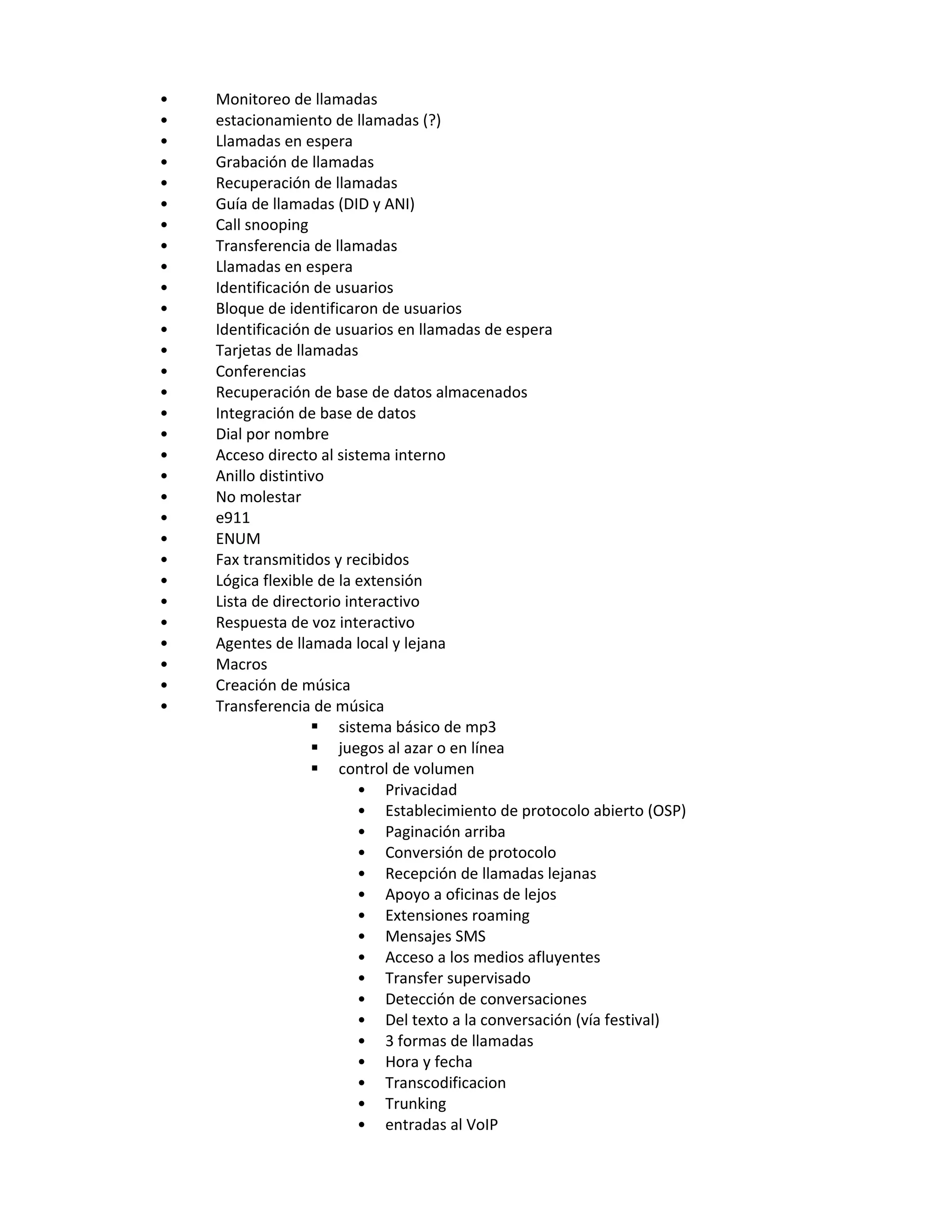 •   Monitoreo de llamadas
•   estacionamiento de llamadas (?)
•   Llamadas en espera
•   Grabación de llamadas
•   Recuperación de llamadas
•   Guía de llamadas (DID y ANI)
•   Call snooping
•   Transferencia de llamadas
•   Llamadas en espera
•   Identificación de usuarios
•   Bloque de identificaron de usuarios
•   Identificación de usuarios en llamadas de espera
•   Tarjetas de llamadas
•   Conferencias
•   Recuperación de base de datos almacenados
•   Integración de base de datos
•   Dial por nombre
•   Acceso directo al sistema interno
•   Anillo distintivo
•   No molestar
•   e911
•   ENUM
•   Fax transmitidos y recibidos
•   Lógica flexible de la extensión
•   Lista de directorio interactivo
•   Respuesta de voz interactivo
•   Agentes de llamada local y lejana
•   Macros
•   Creación de música
•   Transferencia de música
                    sistema básico de mp3
                    juegos al azar o en línea
                    control de volumen
                          • Privacidad
                          • Establecimiento de protocolo abierto (OSP)
                          • Paginación arriba
                          • Conversión de protocolo
                          • Recepción de llamadas lejanas
                          • Apoyo a oficinas de lejos
                          • Extensiones roaming
                          • Mensajes SMS
                          • Acceso a los medios afluyentes
                          • Transfer supervisado
                          • Detección de conversaciones
                          • Del texto a la conversación (vía festival)
                          • 3 formas de llamadas
                          • Hora y fecha
                          • Transcodificacion
                          • Trunking
                          • entradas al VoIP
 