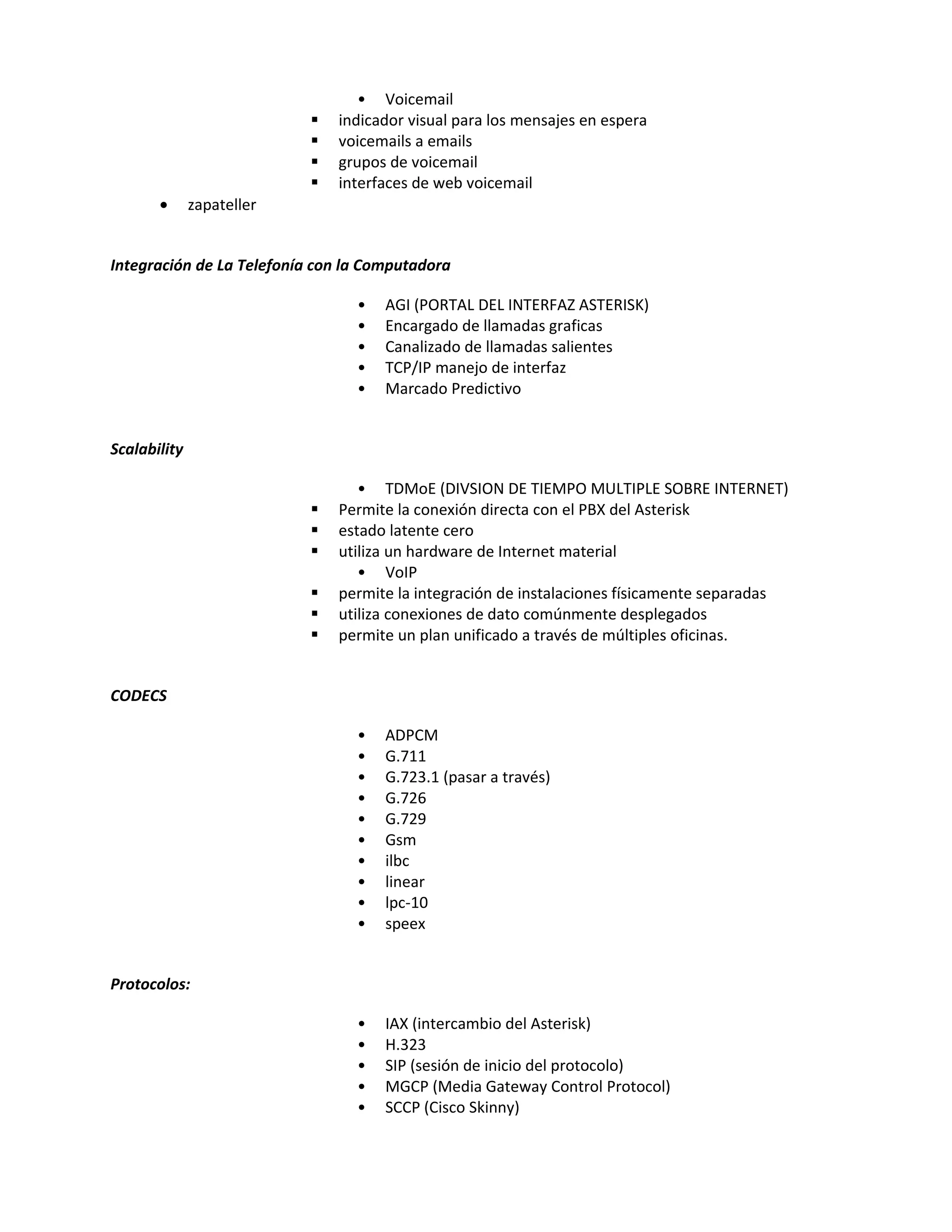 • Voicemail
                              indicador visual para los mensajes en espera
                              voicemails a emails
                              grupos de voicemail
                              interfaces de web voicemail
       •      zapateller


Integración de La Telefonía con la Computadora

                                 •   AGI (PORTAL DEL INTERFAZ ASTERISK)
                                 •   Encargado de llamadas graficas
                                 •   Canalizado de llamadas salientes
                                 •   TCP/IP manejo de interfaz
                                 •   Marcado Predictivo


Scalability

                                  • TDMoE (DIVSION DE TIEMPO MULTIPLE SOBRE INTERNET)
                              Permite la conexión directa con el PBX del Asterisk
                              estado latente cero
                              utiliza un hardware de Internet material
                                  • VoIP
                              permite la integración de instalaciones físicamente separadas
                              utiliza conexiones de dato comúnmente desplegados
                              permite un plan unificado a través de múltiples oficinas.


CODECS

                                 •   ADPCM
                                 •   G.711
                                 •   G.723.1 (pasar a través)
                                 •   G.726
                                 •   G.729
                                 •   Gsm
                                 •   ilbc
                                 •   linear
                                 •   lpc-10
                                 •   speex


Protocolos:

                                 •   IAX (intercambio del Asterisk)
                                 •   H.323
                                 •   SIP (sesión de inicio del protocolo)
                                 •   MGCP (Media Gateway Control Protocol)
                                 •   SCCP (Cisco Skinny)
 